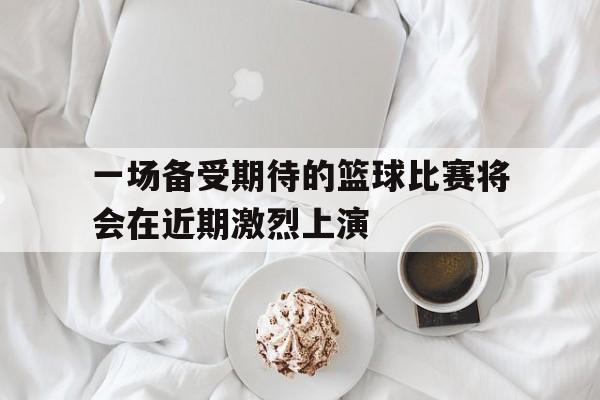 一场备受期待的篮球比赛将会在近期激烈上演