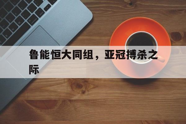 鲁能恒大同组，亚冠搏杀之际