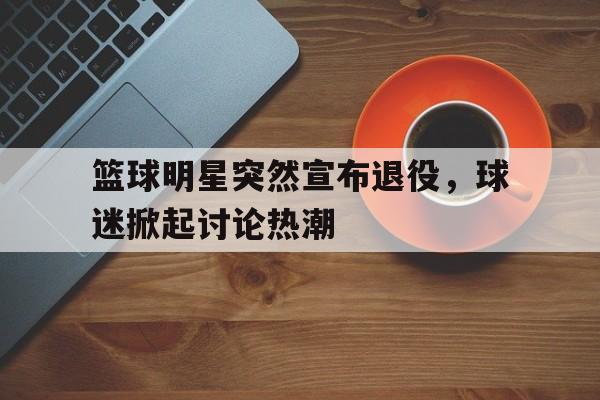 篮球明星突然宣布退役，球迷掀起讨论热潮的简单介绍