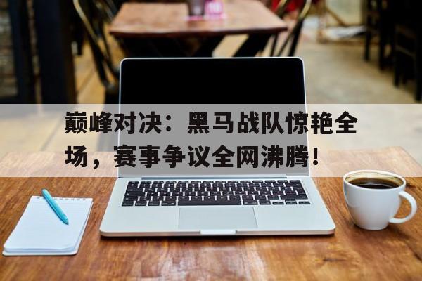 巅峰对决:黑马战队惊艳全场,赛事争议全网沸腾! 巅峰对决:黑马战队惊艳全场,赛事争议全网沸腾!