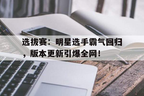 选拔赛：明星选手霸气回归，版本更新引爆全网！