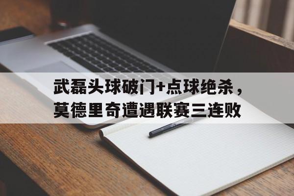 武磊头球破门+点球绝杀，莫德里奇遭遇联赛三连败