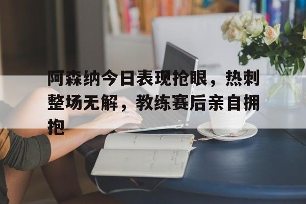 阿森纳今日表现抢眼，热刺整场无解，教练赛后亲自拥抱阿森纳热刺比分预测
