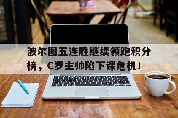 波尔图五连胜继续领跑积分榜，C罗主帅陷下课危机！周五葡超葡萄牙国民vs波尔图赛后情况