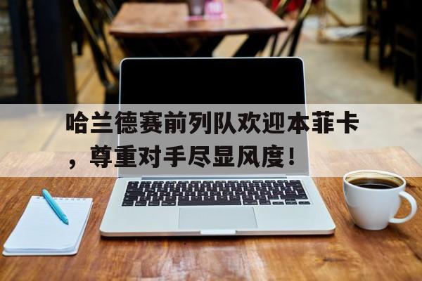 哈兰德赛前列队欢迎本菲卡，尊重对手尽显风度！