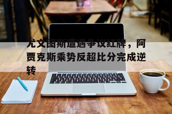 尤文图斯遭遇争议红牌，阿贾克斯乘势反超比分完成逆转